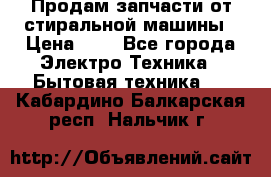 Продам запчасти от стиральной машины › Цена ­ 1 - Все города Электро-Техника » Бытовая техника   . Кабардино-Балкарская респ.,Нальчик г.